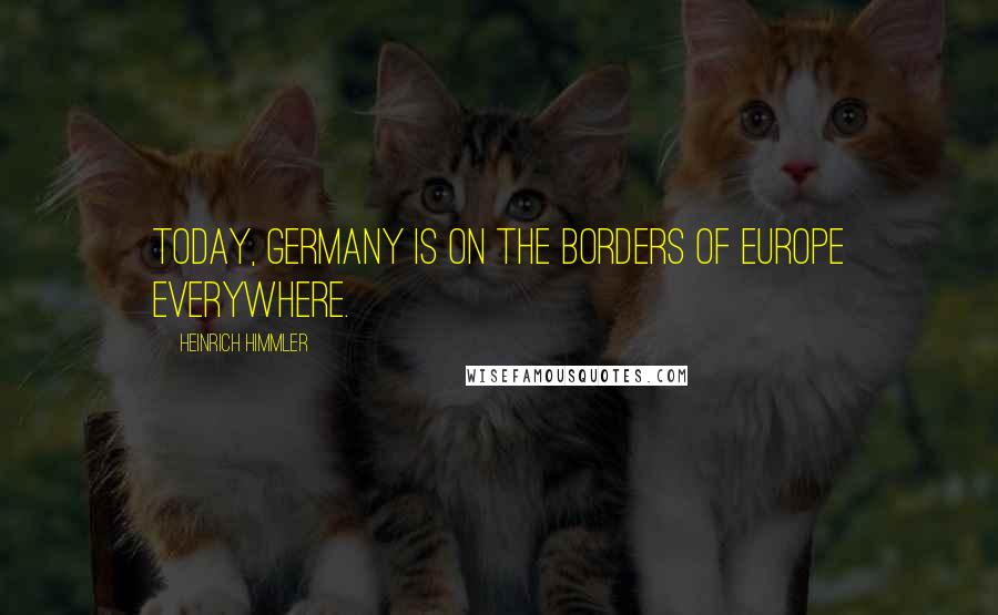 Heinrich Himmler Quotes: Today, Germany is on the borders of Europe everywhere.