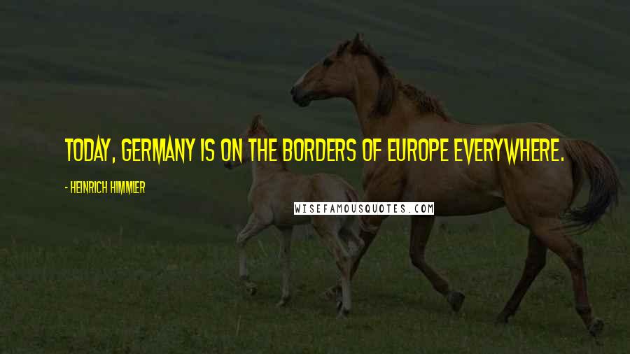 Heinrich Himmler Quotes: Today, Germany is on the borders of Europe everywhere.