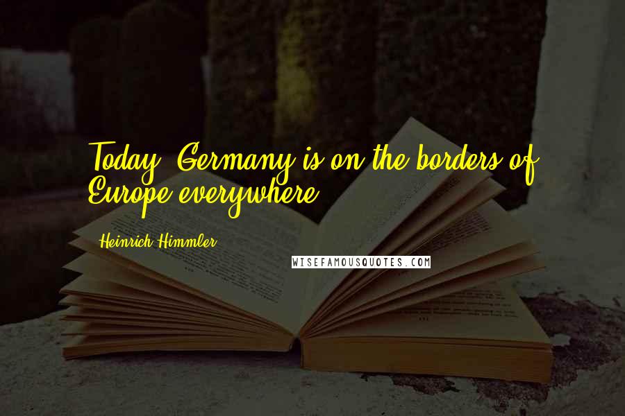 Heinrich Himmler Quotes: Today, Germany is on the borders of Europe everywhere.