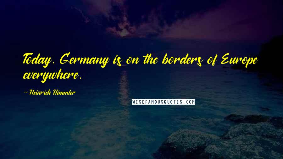 Heinrich Himmler Quotes: Today, Germany is on the borders of Europe everywhere.
