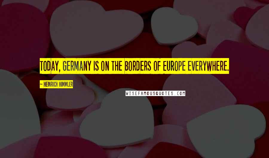 Heinrich Himmler Quotes: Today, Germany is on the borders of Europe everywhere.