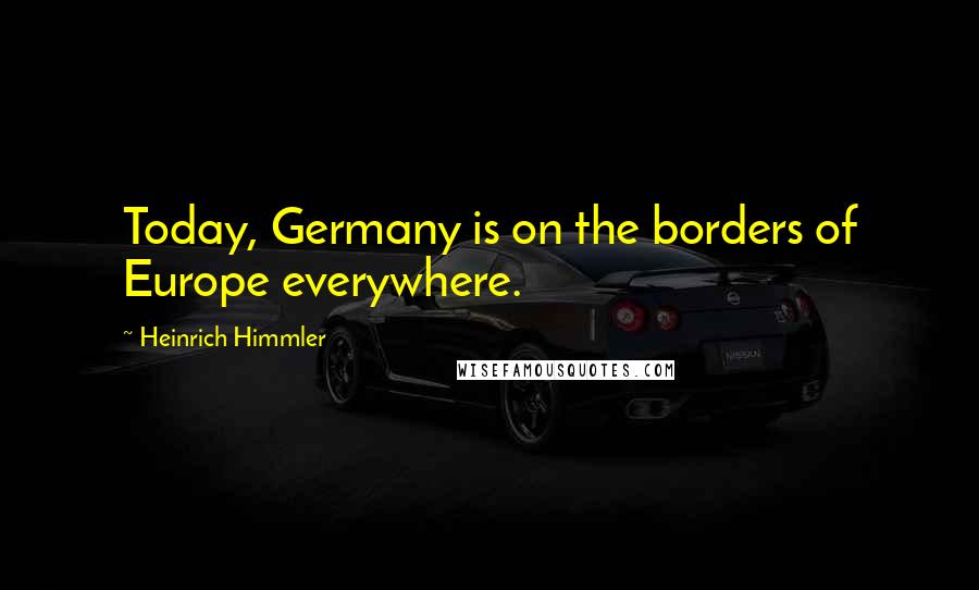 Heinrich Himmler Quotes: Today, Germany is on the borders of Europe everywhere.