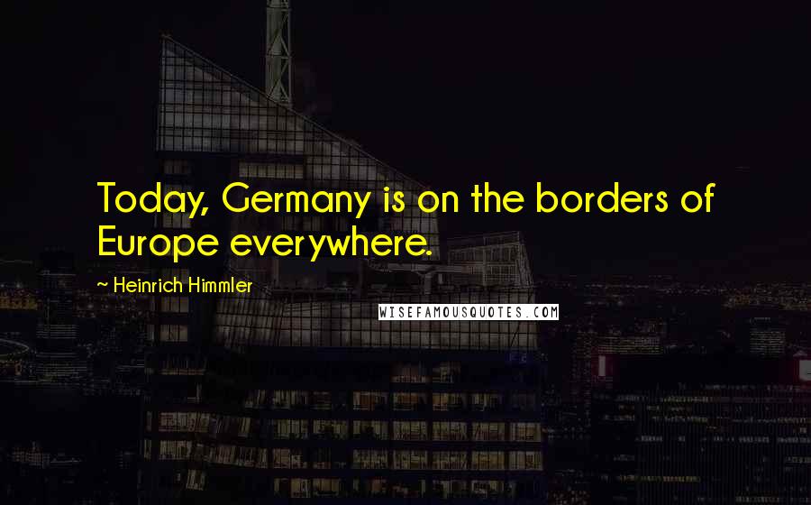 Heinrich Himmler Quotes: Today, Germany is on the borders of Europe everywhere.