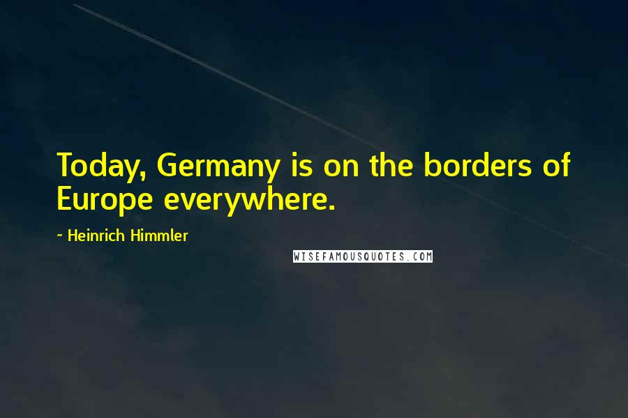 Heinrich Himmler Quotes: Today, Germany is on the borders of Europe everywhere.