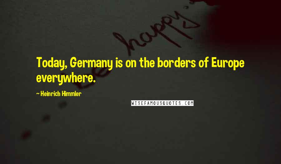 Heinrich Himmler Quotes: Today, Germany is on the borders of Europe everywhere.