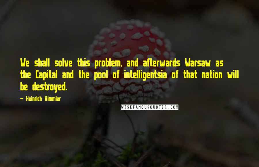 Heinrich Himmler Quotes: We shall solve this problem, and afterwards Warsaw as the Capital and the pool of intelligentsia of that nation will be destroyed.
