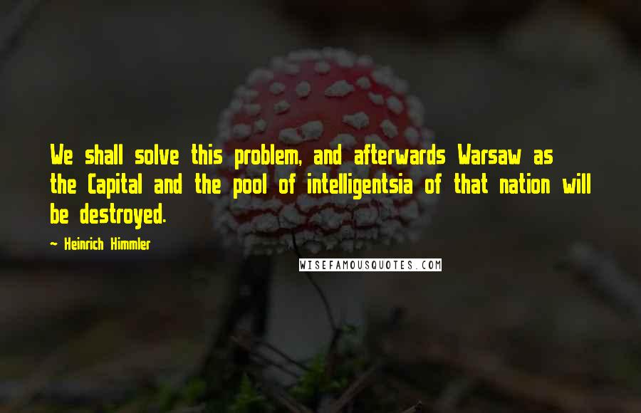 Heinrich Himmler Quotes: We shall solve this problem, and afterwards Warsaw as the Capital and the pool of intelligentsia of that nation will be destroyed.