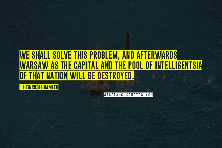 Heinrich Himmler Quotes: We shall solve this problem, and afterwards Warsaw as the Capital and the pool of intelligentsia of that nation will be destroyed.