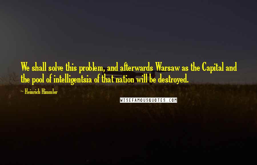 Heinrich Himmler Quotes: We shall solve this problem, and afterwards Warsaw as the Capital and the pool of intelligentsia of that nation will be destroyed.