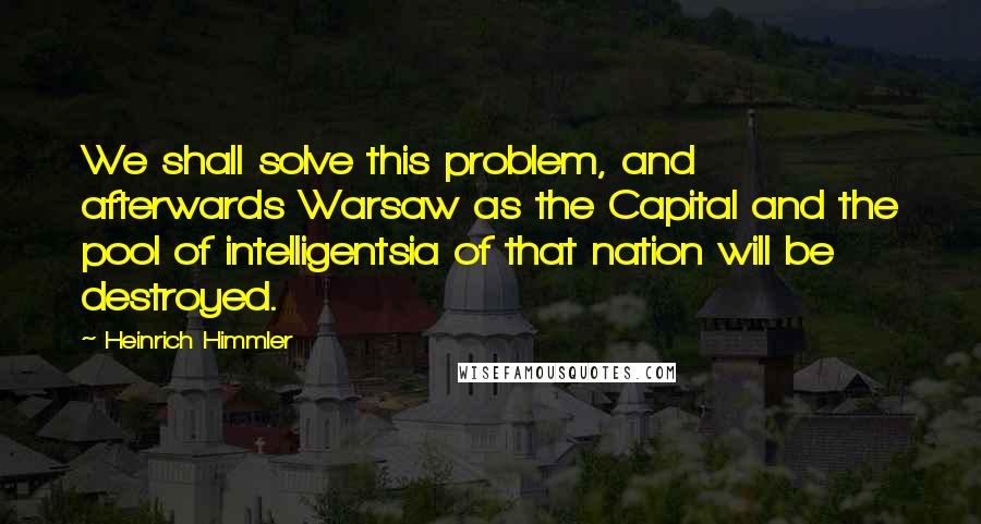 Heinrich Himmler Quotes: We shall solve this problem, and afterwards Warsaw as the Capital and the pool of intelligentsia of that nation will be destroyed.