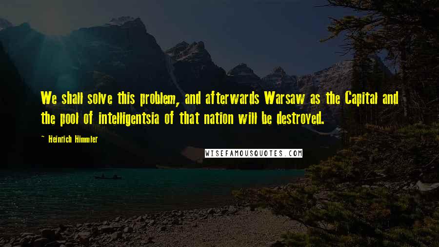 Heinrich Himmler Quotes: We shall solve this problem, and afterwards Warsaw as the Capital and the pool of intelligentsia of that nation will be destroyed.