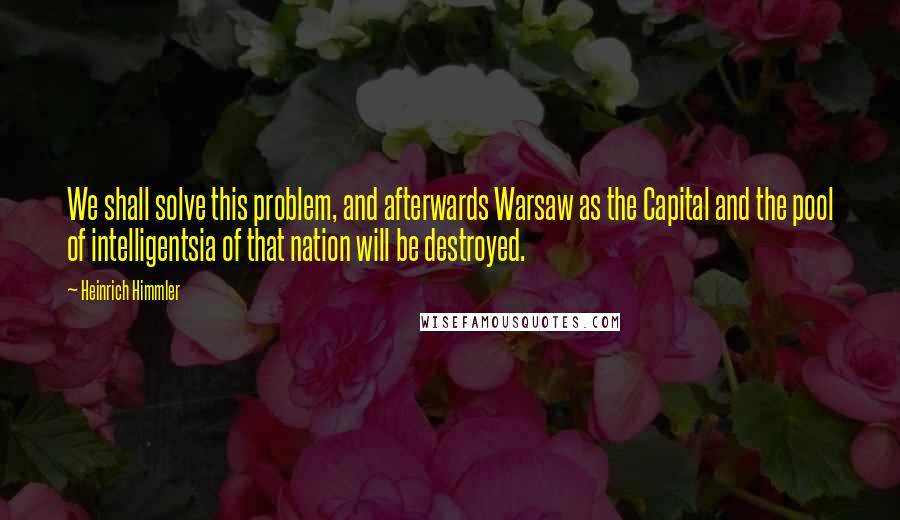 Heinrich Himmler Quotes: We shall solve this problem, and afterwards Warsaw as the Capital and the pool of intelligentsia of that nation will be destroyed.