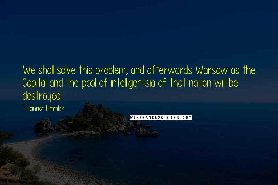 Heinrich Himmler Quotes: We shall solve this problem, and afterwards Warsaw as the Capital and the pool of intelligentsia of that nation will be destroyed.