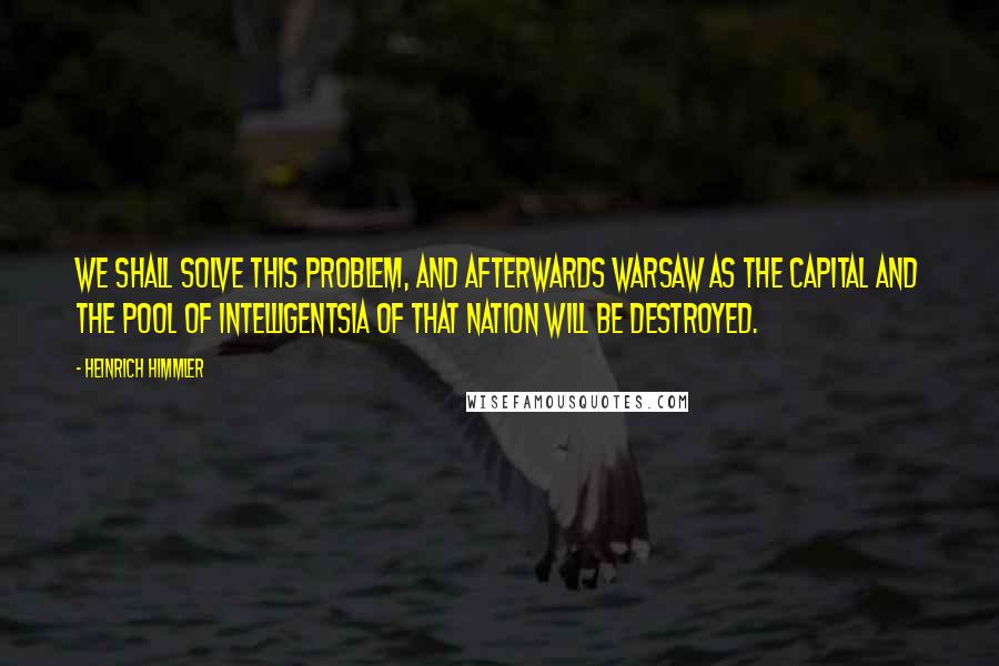 Heinrich Himmler Quotes: We shall solve this problem, and afterwards Warsaw as the Capital and the pool of intelligentsia of that nation will be destroyed.