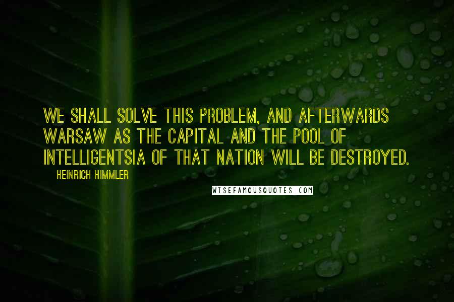 Heinrich Himmler Quotes: We shall solve this problem, and afterwards Warsaw as the Capital and the pool of intelligentsia of that nation will be destroyed.