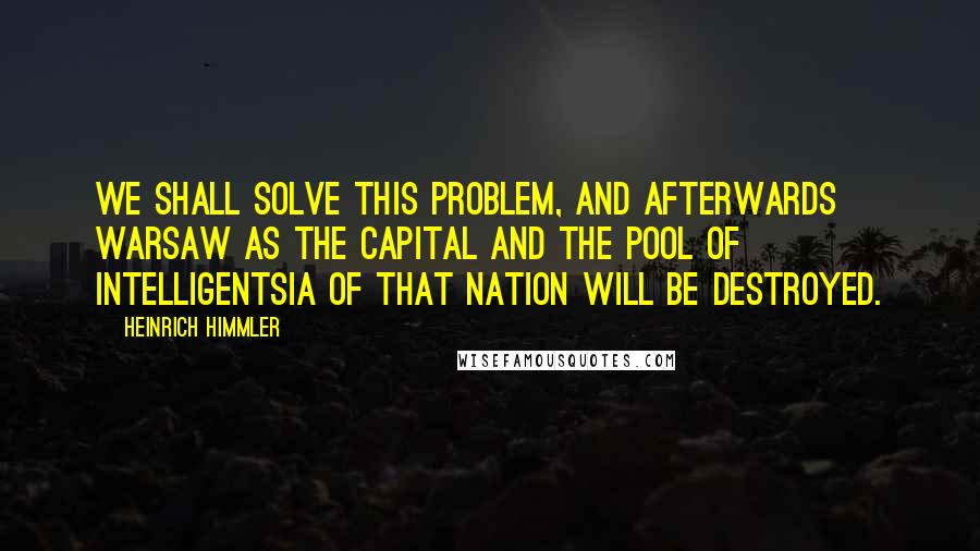 Heinrich Himmler Quotes: We shall solve this problem, and afterwards Warsaw as the Capital and the pool of intelligentsia of that nation will be destroyed.