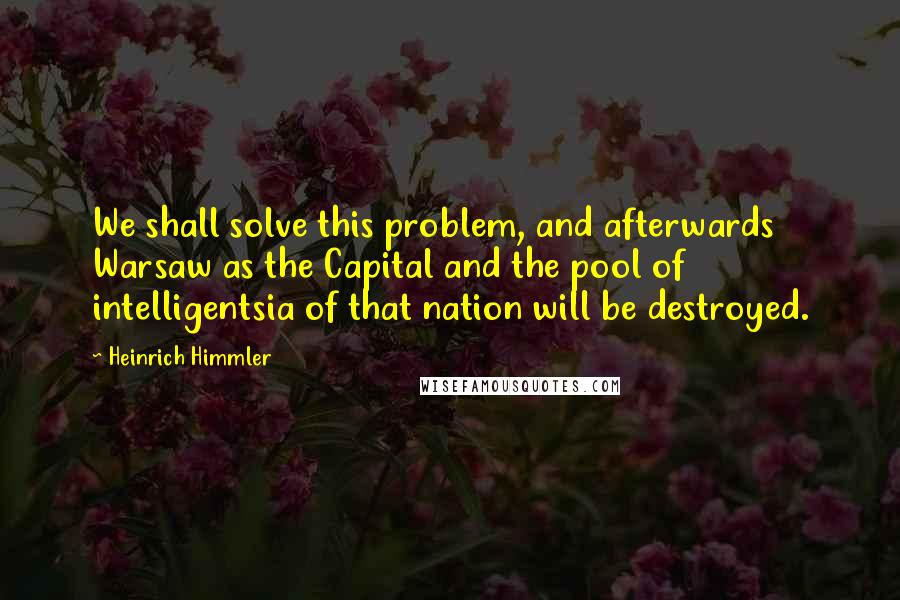 Heinrich Himmler Quotes: We shall solve this problem, and afterwards Warsaw as the Capital and the pool of intelligentsia of that nation will be destroyed.