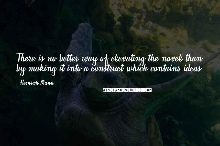 Heinrich Mann Quotes: There is no better way of elevating the novel than by making it into a construct which contains ideas.