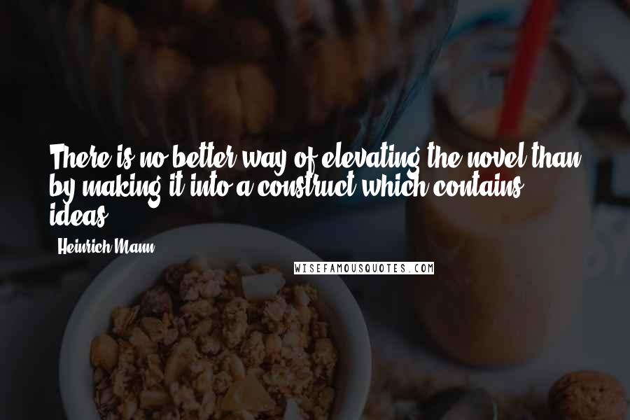 Heinrich Mann Quotes: There is no better way of elevating the novel than by making it into a construct which contains ideas.