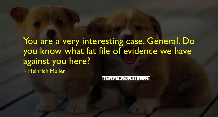 Heinrich Muller Quotes: You are a very interesting case, General. Do you know what fat file of evidence we have against you here?
