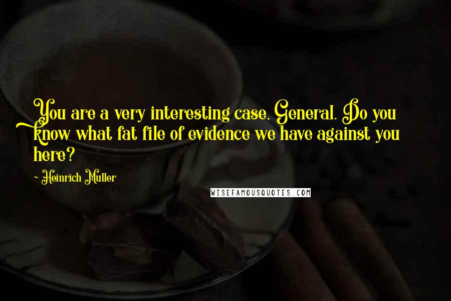 Heinrich Muller Quotes: You are a very interesting case, General. Do you know what fat file of evidence we have against you here?