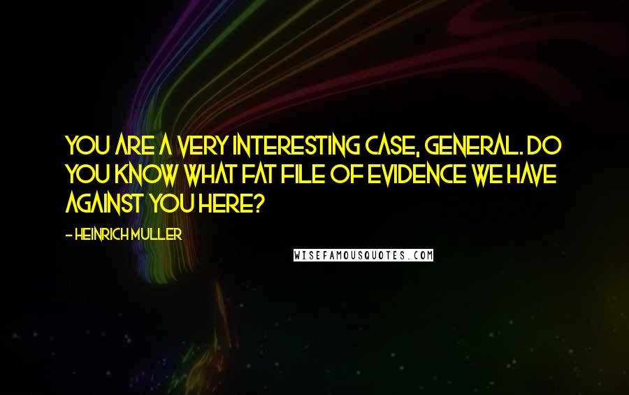 Heinrich Muller Quotes: You are a very interesting case, General. Do you know what fat file of evidence we have against you here?