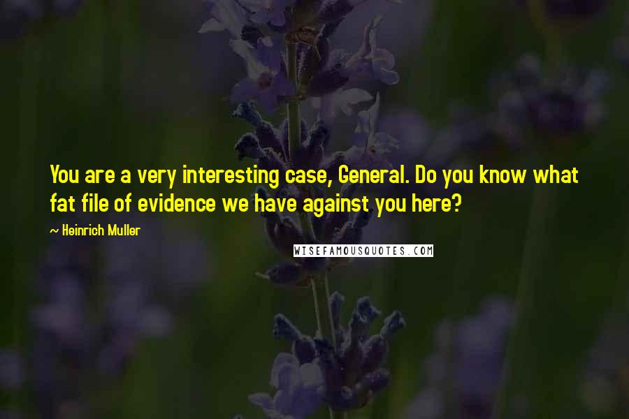 Heinrich Muller Quotes: You are a very interesting case, General. Do you know what fat file of evidence we have against you here?