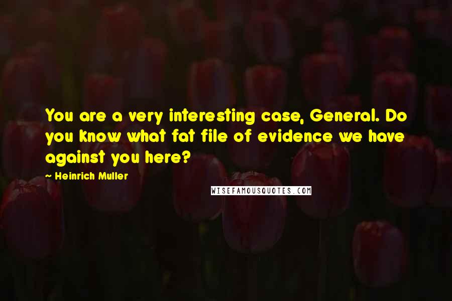 Heinrich Muller Quotes: You are a very interesting case, General. Do you know what fat file of evidence we have against you here?