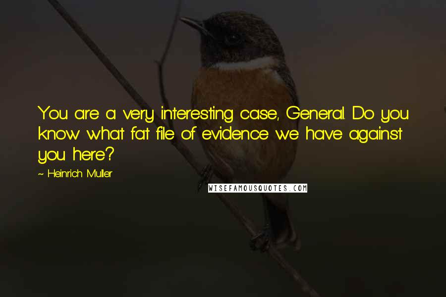 Heinrich Muller Quotes: You are a very interesting case, General. Do you know what fat file of evidence we have against you here?