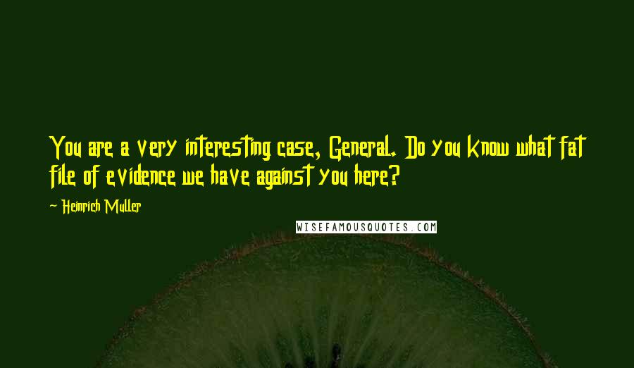 Heinrich Muller Quotes: You are a very interesting case, General. Do you know what fat file of evidence we have against you here?