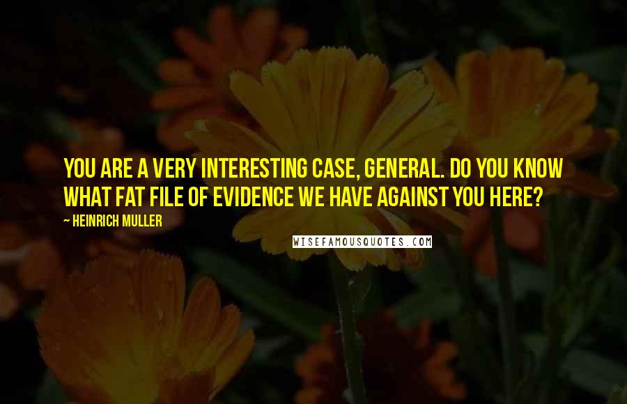 Heinrich Muller Quotes: You are a very interesting case, General. Do you know what fat file of evidence we have against you here?