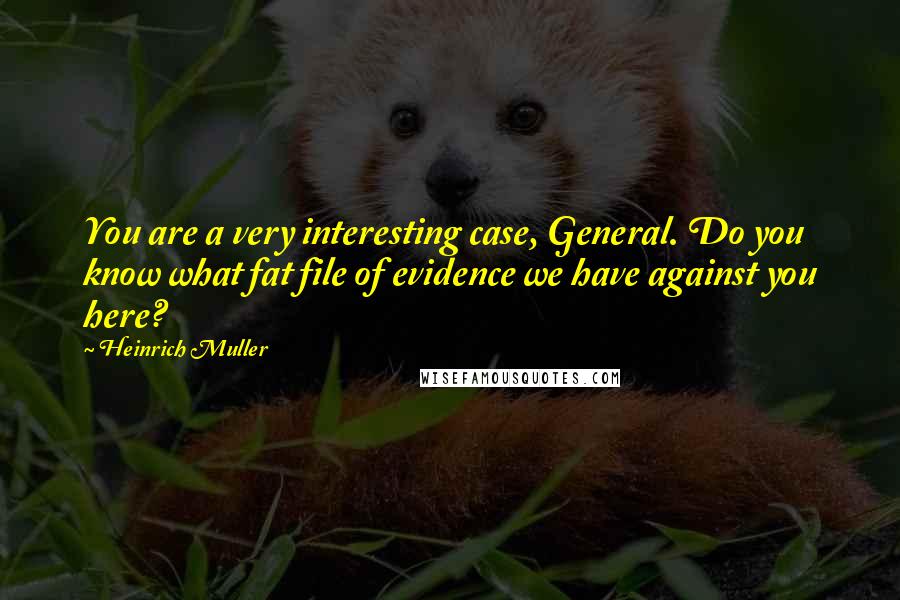 Heinrich Muller Quotes: You are a very interesting case, General. Do you know what fat file of evidence we have against you here?