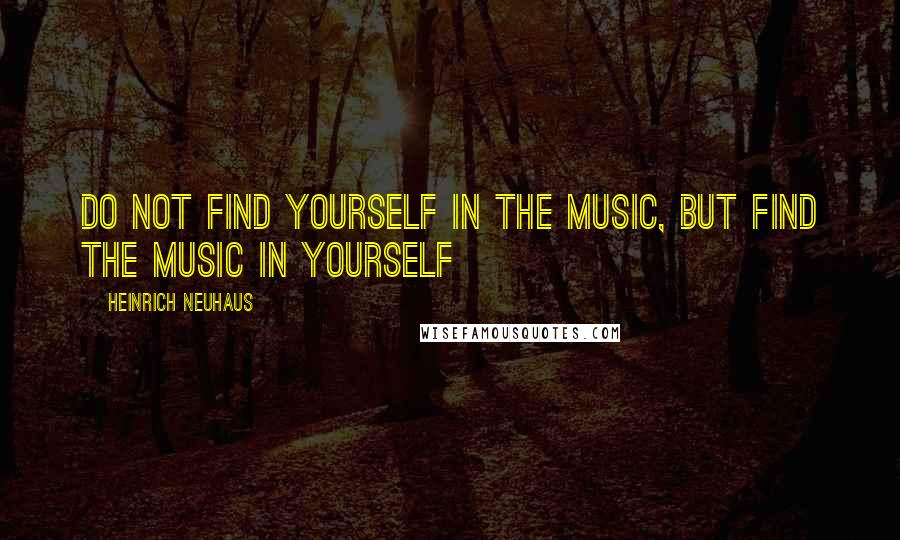 Heinrich Neuhaus Quotes: Do not find yourself in the music, but find the music in yourself