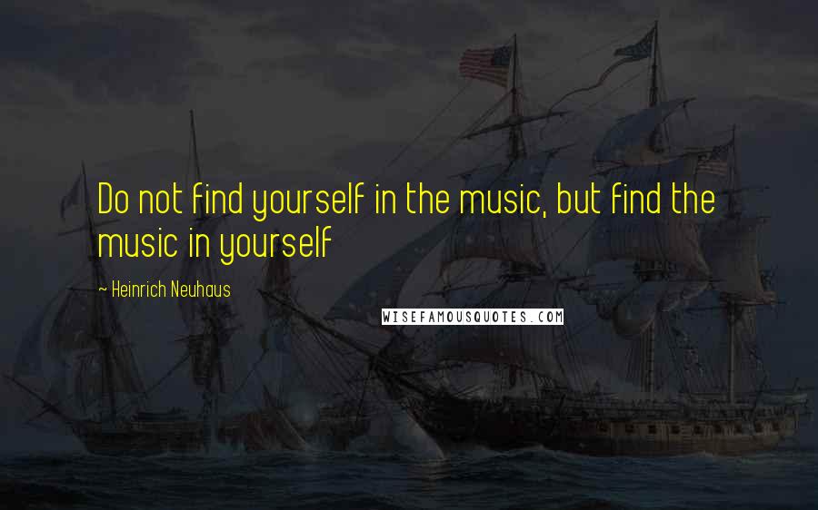 Heinrich Neuhaus Quotes: Do not find yourself in the music, but find the music in yourself