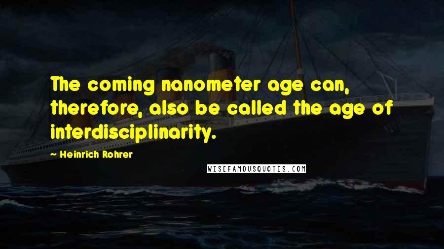 Heinrich Rohrer Quotes: The coming nanometer age can, therefore, also be called the age of interdisciplinarity.