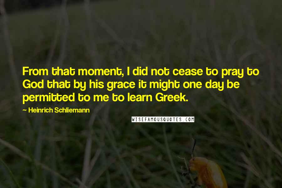 Heinrich Schliemann Quotes: From that moment, I did not cease to pray to God that by his grace it might one day be permitted to me to learn Greek.