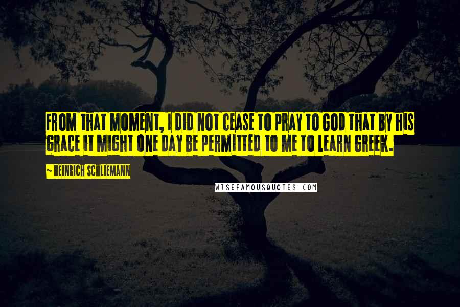 Heinrich Schliemann Quotes: From that moment, I did not cease to pray to God that by his grace it might one day be permitted to me to learn Greek.