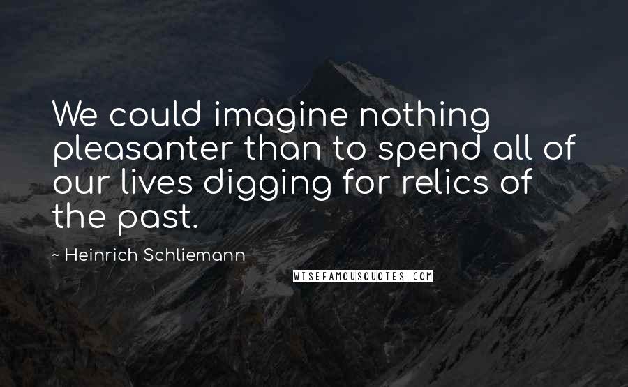 Heinrich Schliemann Quotes: We could imagine nothing pleasanter than to spend all of our lives digging for relics of the past.