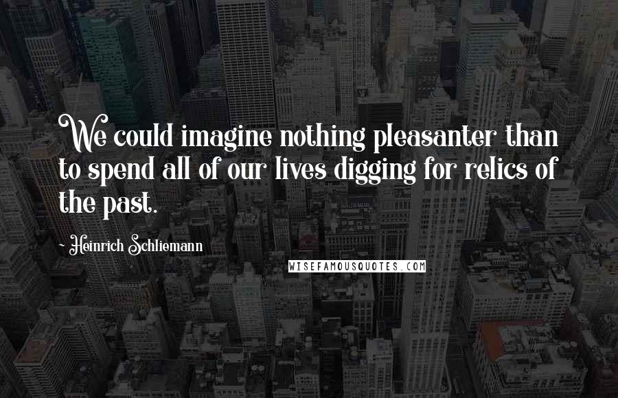 Heinrich Schliemann Quotes: We could imagine nothing pleasanter than to spend all of our lives digging for relics of the past.