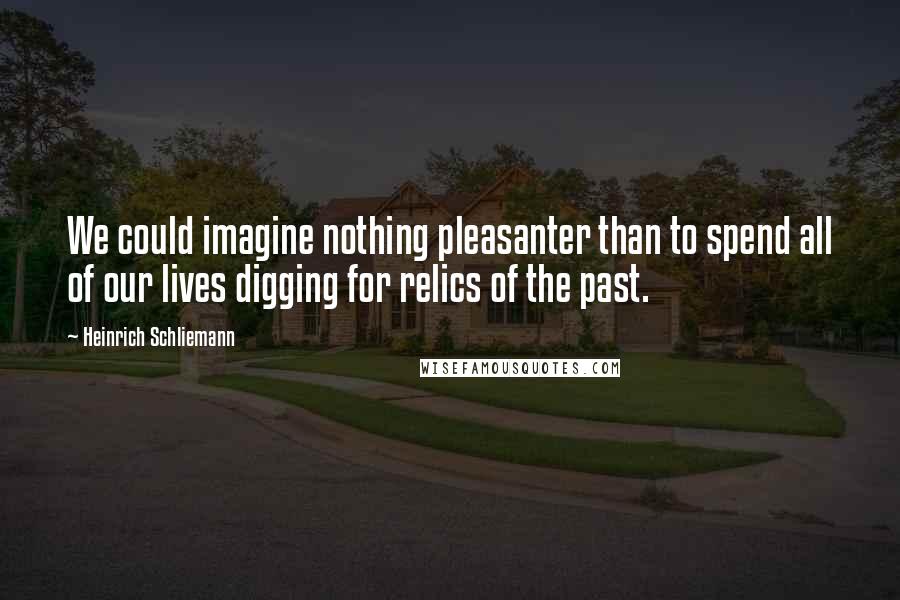 Heinrich Schliemann Quotes: We could imagine nothing pleasanter than to spend all of our lives digging for relics of the past.