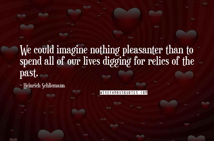 Heinrich Schliemann Quotes: We could imagine nothing pleasanter than to spend all of our lives digging for relics of the past.