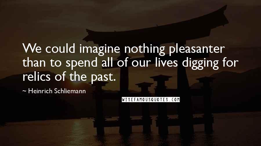 Heinrich Schliemann Quotes: We could imagine nothing pleasanter than to spend all of our lives digging for relics of the past.
