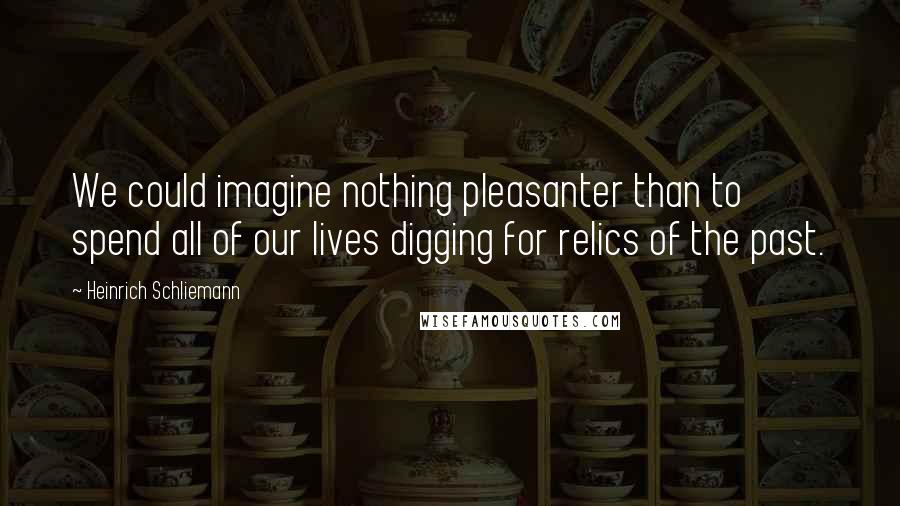 Heinrich Schliemann Quotes: We could imagine nothing pleasanter than to spend all of our lives digging for relics of the past.