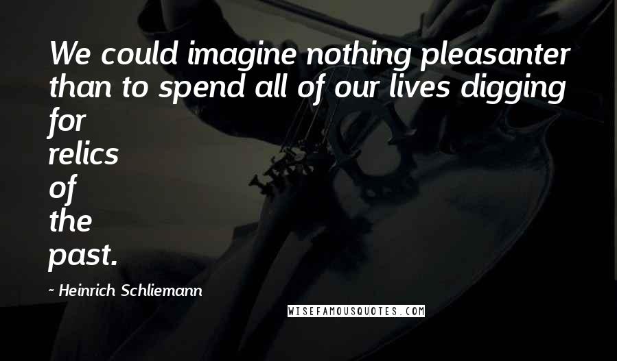 Heinrich Schliemann Quotes: We could imagine nothing pleasanter than to spend all of our lives digging for relics of the past.