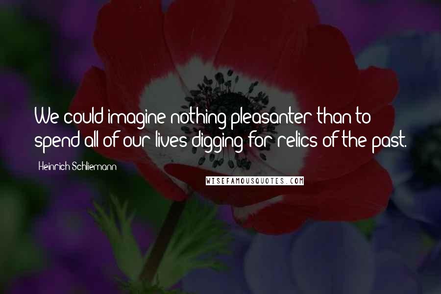 Heinrich Schliemann Quotes: We could imagine nothing pleasanter than to spend all of our lives digging for relics of the past.