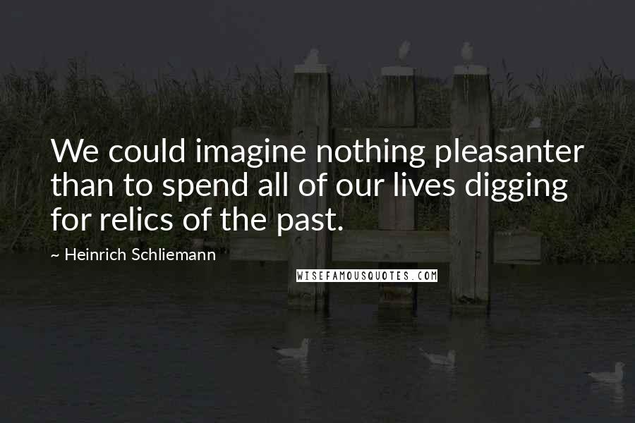 Heinrich Schliemann Quotes: We could imagine nothing pleasanter than to spend all of our lives digging for relics of the past.