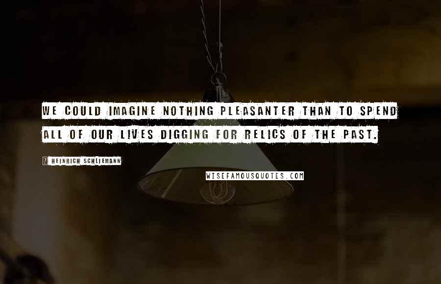 Heinrich Schliemann Quotes: We could imagine nothing pleasanter than to spend all of our lives digging for relics of the past.