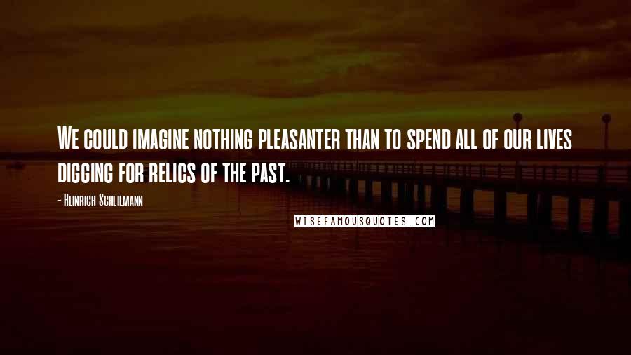 Heinrich Schliemann Quotes: We could imagine nothing pleasanter than to spend all of our lives digging for relics of the past.