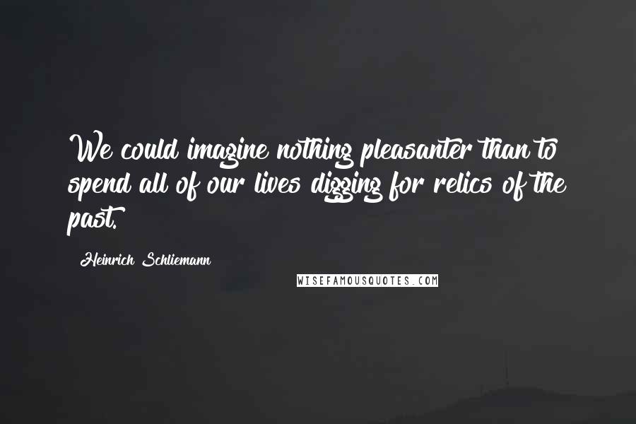 Heinrich Schliemann Quotes: We could imagine nothing pleasanter than to spend all of our lives digging for relics of the past.