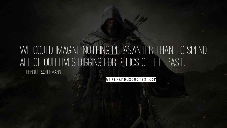 Heinrich Schliemann Quotes: We could imagine nothing pleasanter than to spend all of our lives digging for relics of the past.